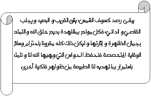 Parchemin horizontal: يبقى  رصد كسوف الشمس، يشد القريب و البعيد ويجلب القاصي و الداني، فكل مولع بمشاهدة بديع خلق الله والتمتع بجمال الظاهرة و إثارتها.و ليكن ذلك كله مقرونا باحترام وسائل الوقاية المتخصصة فنحفظ الحواس التي وهبها الله لنا و نتمتع باستمرار بما تهديه لنا الطبيعة من ظواهر فلكية أخرى.